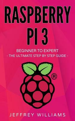 Raspberry Pi: Beginner to Expert - The Ultimate Step by Step Guide by Jeffrey Williams