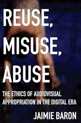 Reuse, Misuse, Abuse: The Ethics of Audiovisual Appropriation in the Digital Era by Jaimie Baron