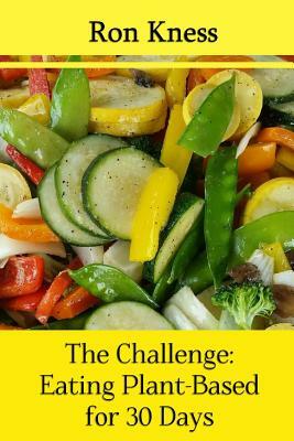 The Challenge: Eating Plant-Based for 30 Days: Take the Challenge: Pledge to Eat a Plant-Based Diet for a Month by Ron Kness