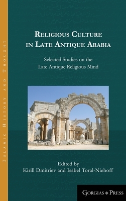 Religious Culture in Late Antique Arabia: Selected Studies on the Late Antique Religious Mind by Kirill Dmitriev, Isabel Toral-Niehoff