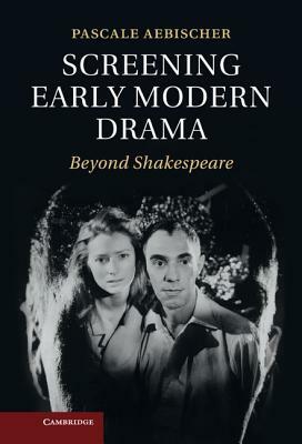 Screening Early Modern Drama: Beyond Shakespeare by Pascale Aebischer