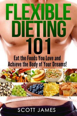 Flexible Dieting 101 - Eat the Foods You Love and Acheive the Body of Your Dream by Scott James