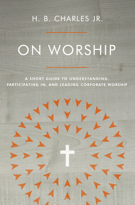 On Worship: A Short Guide to Understanding, Participating In, and Leading Corporate Worship by H. B. Charles Jr