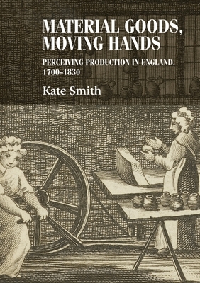 Material Goods, Moving Hands: Perceiving Production in England, 1700-1830 by Kate Smith