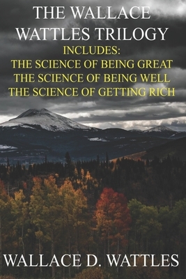 Wallace D. Wattles Trilogy - Special Deluxe Edition: The Science of Getting Rich / The Science of Being Well / The Science of Being Great by Wallace D. Wattles