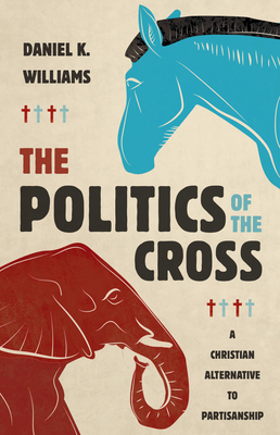 The Politics of the Cross: A Christian Alternative to Partisanship by Daniel K. Williams