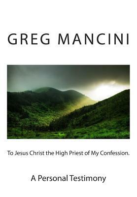 To Jesus Christ the High Priest of my Confession. A Personal Testimony by Greg Mancini, Anne Skinner