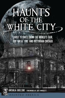 Haunts of the White City: Ghost Stories from the World's Fair, the Great Fire and Victorian Chicago by Ursula Bielski