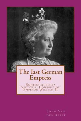 The last German Empress: Empress Augusta Victoria, Consort of Emperor William II by John Van Der Kiste