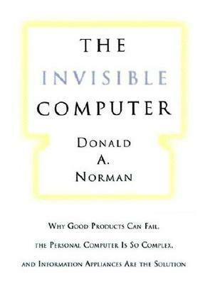 The Invisible Computer: Why Good Products Can Fail, the Personal Computer Is So Complex, and Information Appliances Are the Solution by Donald A. Norman