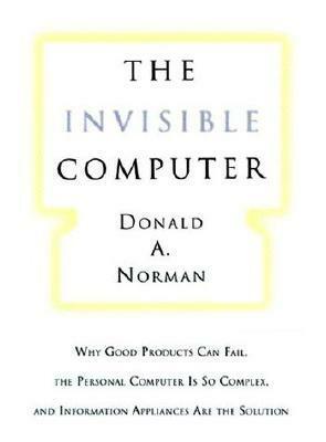 The Invisible Computer: Why Good Products Can Fail, the Personal Computer Is So Complex, and Information Appliances Are the Solution by Donald A. Norman