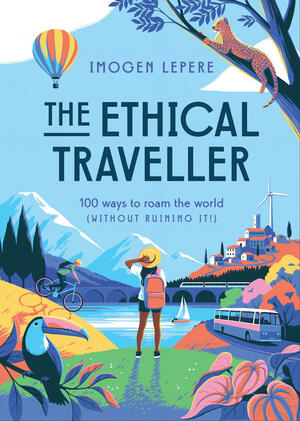 The Ethical Traveler: 100 Ways to Roam the World (Without Ruining It!) by Imogen Lepere