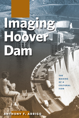 Imaging Hoover Dam: The Making of a Cultural Icon by Anthony F. Arrigo