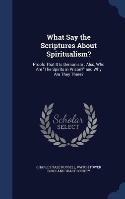 What Say the Scriptures About Spiritualism?: Proofs That It Is Demonism: Also, Who Are The Spirits in Prison? and Why Are They There? by Watch Tower Bible and Tract Society of Pennsylvania , Charles Taze Russell