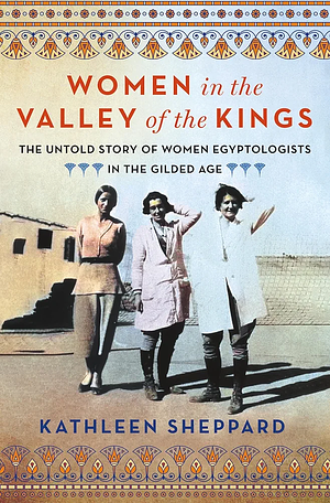 Women in the Valley of the Kings: The Untold Story of Women Egyptologists in the Gilded Age by Kathleen Sheppard