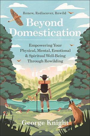 Beyond Domestication: Empowering Your Physical, Mental, Emotional &amp; Spiritual Well-Being Through Rewilding by George Knight