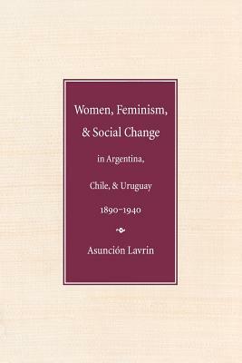 Women, Feminism and Social Change in Argentina, Chile, and Uruguay, 1890-1940 by Asuncion Lavrin