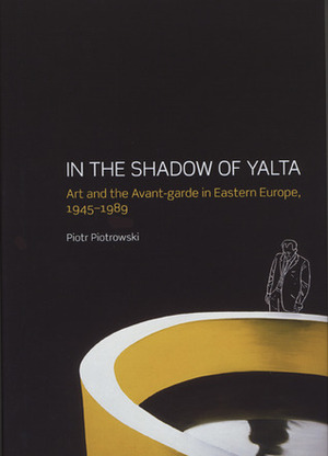 In the Shadow of Yalta: Art and the Avant-garde in Eastern Europe, 1945-1989 by Piotr Piotrowski