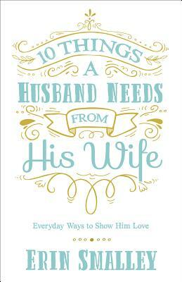 10 Things a Husband Needs from His Wife: Everyday Ways to Show Him Love by Erin Smalley