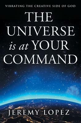 The Universe Is at Your Command: Vibrating the Creative Side of God by Jeremy Lopez