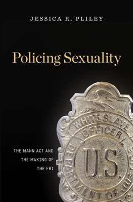 Policing Sexuality: The Mann ACT and the Making of the FBI by Jessica R. Pliley