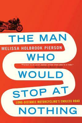 The Man Who Would Stop at Nothing: Long-Distance Motorcycling's Endless Road by Melissa Holbrook Pierson