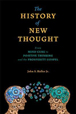 The History of New Thought: From Mind Cure to Positive Thinking and the Prosperity Gospel by John S. Haller