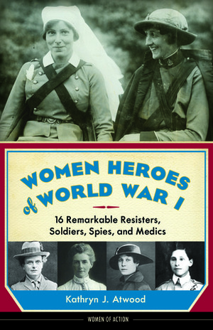 Women Heroes of World War I: 16 Remarkable Resisters, Soldiers, Spies, and Medics by Kathryn J. Atwood