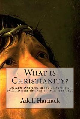 What is Christianity?: Lectures Delivered in the University of Berlin During the Winter-Term 1899-1900 by Adolf Harnack