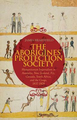 The Aborigines' Protection Society: Humanitarian Imperialism in Australia, New Zealand, Fiji, Canada, South Africa, and the Congo, 1836-1909 by James Heartfield