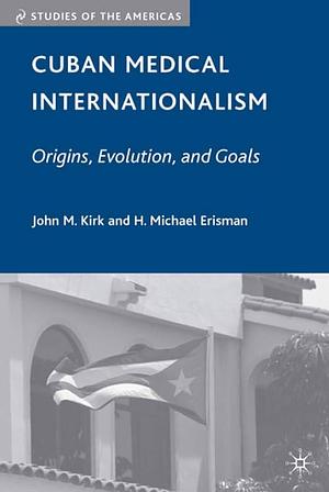 Cuban Medical Internationalism: Origins, Evolution, and Goals by J. Kirk, H. Michael Erisman