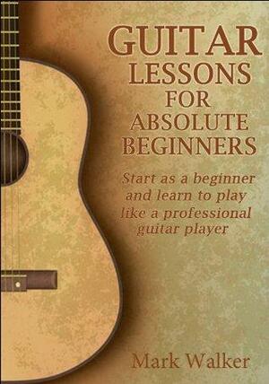 Guitar Lessons For Absolute Beginners: Start As A Beginner And Learn To Play Like A Professional Guitar Player by Mark Walker