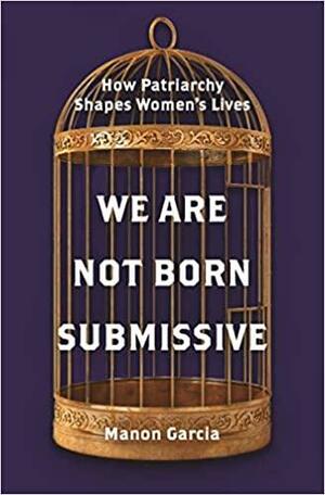 We Are Not Born Submissive: How Patriarchy Shapes Women's Lives by Manon Garcia