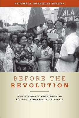 Before the Revolution: Women's Rights and Right-Wing Politics in Nicaragua, 1821-1979 by Victoria González-Rivera, Victoria Gonzalez-Rivera