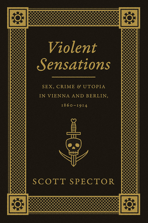 Violent Sensations: Sex, Crime, and Utopia in Vienna and Berlin, 1860-1914 by Scott Spector