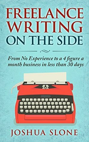 Freelance Writing On The Side: From No Experience to a 4 Figure a Month Business in Less Than 30 Days by Joshua Slone