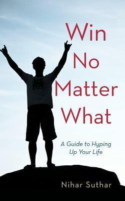 Win No Matter What: A Guide to Hyping Up Your Life by Nihar Suthar