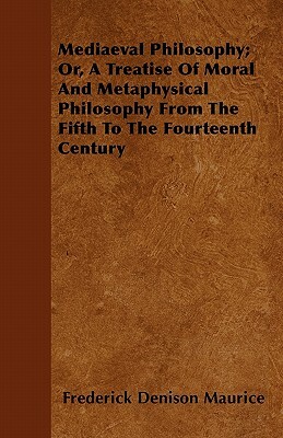 Mediaeval Philosophy; Or, A Treatise Of Moral And Metaphysical Philosophy From The Fifth To The Fourteenth Century by Frederick Denison Maurice