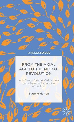 From the Axial Age to the Moral Revolution: John Stuart-Glennie, Karl Jaspers, and a New Understanding of the Idea by Eugene Halton