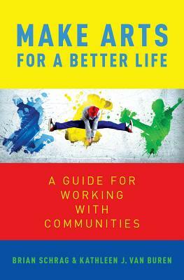 Make Arts for a Better Life: A Guide for Working with Communities by Brian Schrag, Kathleen Van Buren