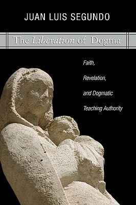 Liberation of Dogma: Faith, Revelation, and Dogmatice Teaching Authority by Juan Luis Segundo