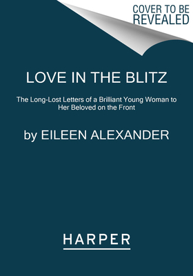 Love in the Blitz: The Long-Lost Letters of a Brilliant Young Woman to Her Beloved on the Front by Eileen Alexander