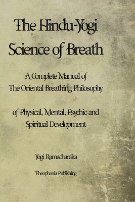 The Hindu-Yogi Science of Breath: A Complete Manual of THE ORIENTAL BREATHING PHILOSOPHY of Physical, Mental, Psychic and Spiritual Development. by Yogi Ramacharaka