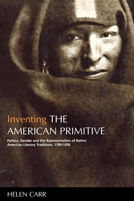 Inventing the American Primitive: Politics, Gender and the Representation of Native American Literary Traditions, 1789-1936 by Helen Carr