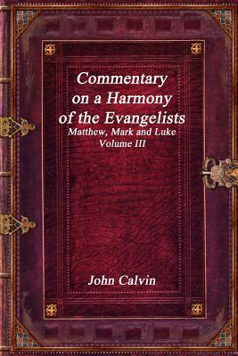 Commentary on a Harmony of the Evangelists, Matthew, Mark and Luke - Volume III by John Calvin