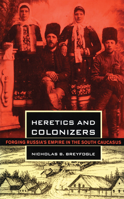 Heretics and Colonizers: Forging Russia's Empire in the South Caucasus by Nicholas B. Breyfogle