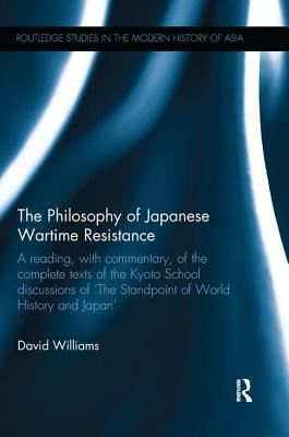 The Philosophy of Japanese Wartime Resistance: A Reading, with Commentary, of the Complete Texts of the Kyoto School Discussions of "the Standpoint of by David Williams
