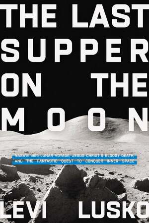 The Last Supper on the Moon: Nasa's 1969 Lunar Voyage, Jesus Christ's Bloody Death, and the Fantastic Quest to Conquer Inner Space by Levi Lusko