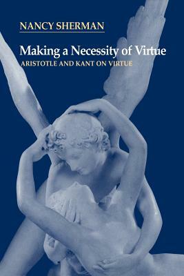 Making a Necessity of Virtue: Aristotle and Kant on Virtue by Nancy Sherman