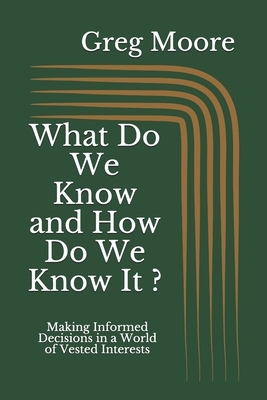 What Do We Know and How Do We Know It: Making Informed Decisions in a World of Vested Interests by Greg Moore